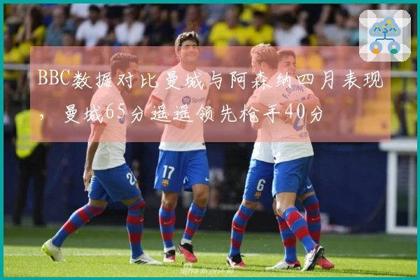 BBC数据对比曼城与阿森纳四月表现，曼城65分遥遥领先枪手40分