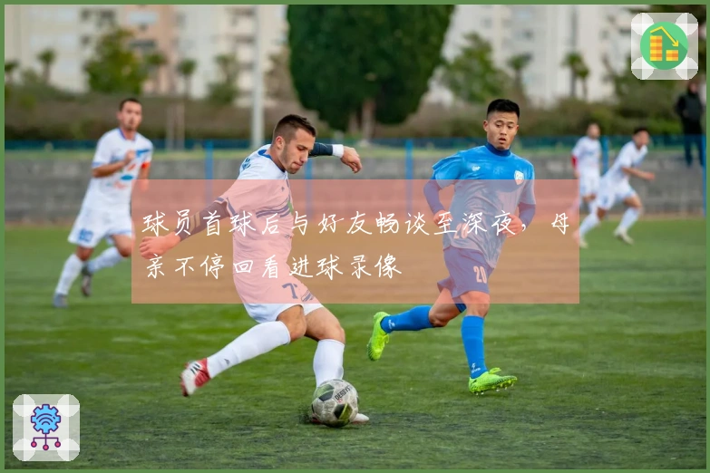 球员首球后与好友畅谈至深夜，母亲不停回看进球录像