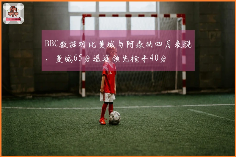 BBC数据对比曼城与阿森纳四月表现，曼城65分遥遥领先枪手40分