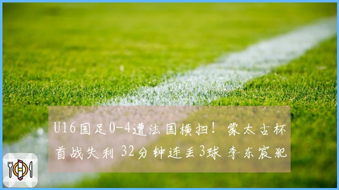U16国足0-4遭法国横扫！蒙太古杯首战失利 32分钟连丢3球 李东宸犯错送大礼