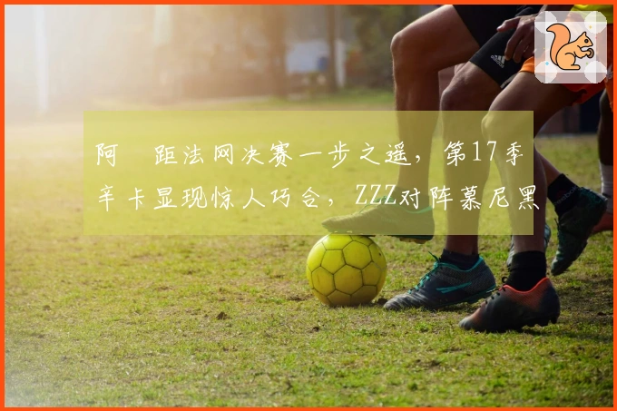 阿昺距法网决赛一步之遥，第17季辛卡显现惊人巧合，ZZZ对阵慕尼黑