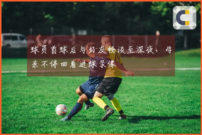 球员首球后与好友畅谈至深夜，母亲不停回看进球录像
