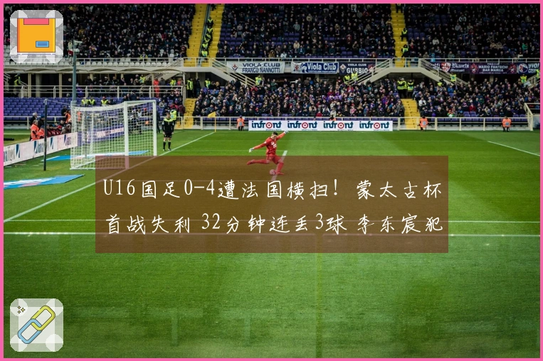 U16国足0-4遭法国横扫！蒙太古杯首战失利 32分钟连丢3球 李东宸犯错送大礼