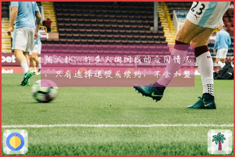 陶汉林：许多人询问我的合同情况，只有选择退役或续约，不会加盟其他球队