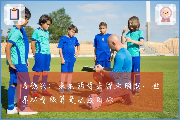 马德兴：米利西奇去留未明朗，世界杯晋级算是达成目标