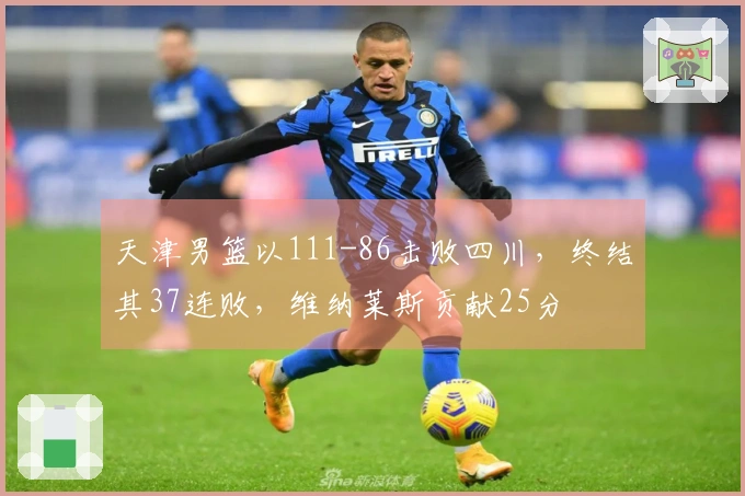 天津男篮以111-86击败四川，终结其37连败，维纳莱斯贡献25分
