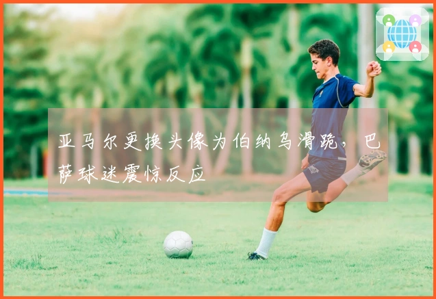 亚马尔更换头像为伯纳乌滑跪，巴萨球迷震惊反应