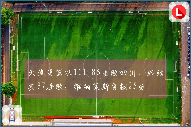 天津男篮以111-86击败四川，终结其37连败，维纳莱斯贡献25分